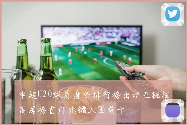 中超U20球员身价排行榜出炉王钰栋高居榜首邝兆镭入围前十