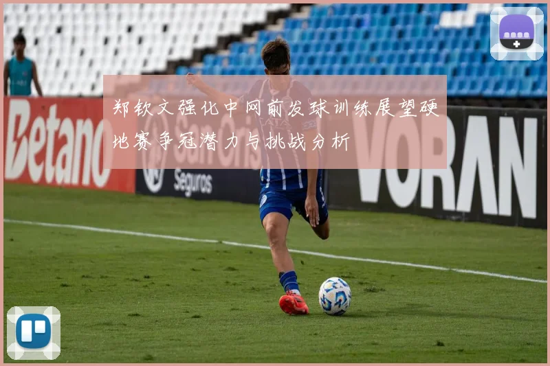 郑钦文强化中网前发球训练展望硬地赛争冠潜力与挑战分析