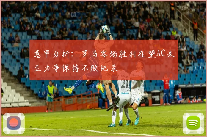 意甲分析：罗马客场胜利在望AC米兰力争保持不败纪录