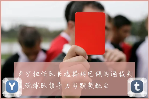 卢宁担任队长选择姆巴佩沟通裁判展现球队领导力与默契配合