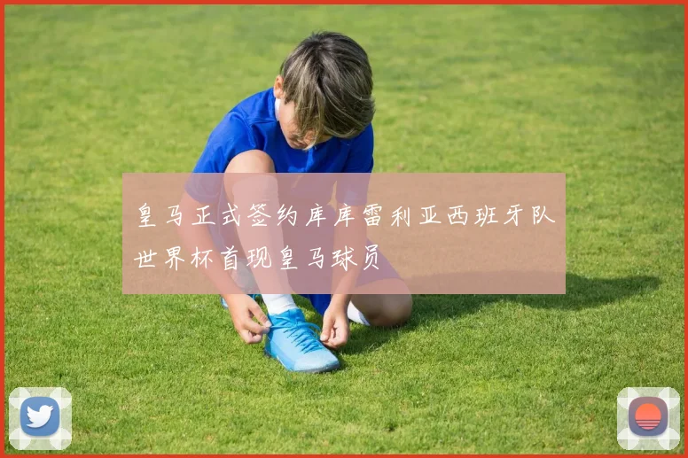 皇马正式签约库库雷利亚西班牙队世界杯首现皇马球员