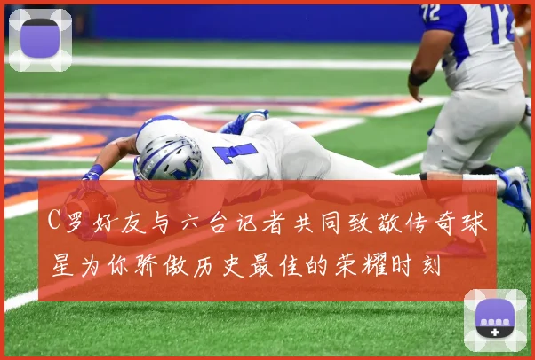 C罗好友与六台记者共同致敬传奇球星为你骄傲历史最佳的荣耀时刻