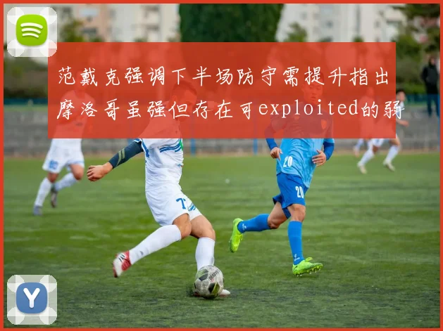 范戴克强调下半场防守需提升指出摩洛哥虽强但存在可exploited的弱点