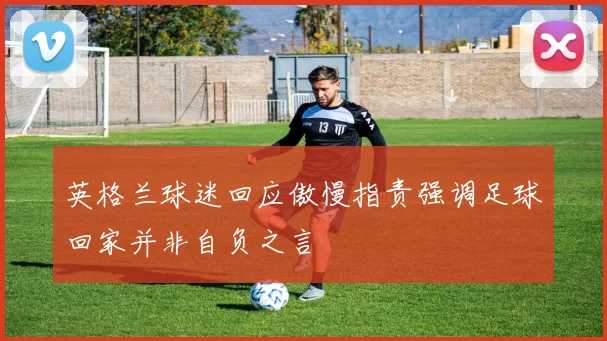 英格兰球迷回应傲慢指责强调足球回家并非自负之言