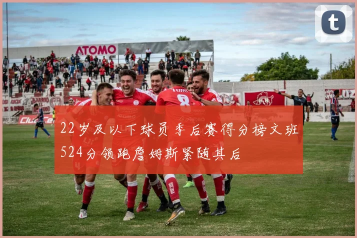 22岁及以下球员季后赛得分榜文班524分领跑詹姆斯紧随其后