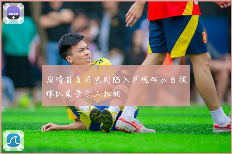 周琦直言尼克斯陷入困境难以自拔球队前景令人担忧