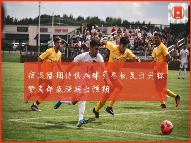 宿茂臻期待伤病球员尽快复出并称赞乌郎表现超出预期