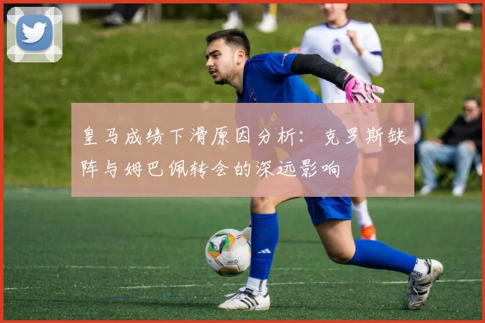 皇马成绩下滑原因分析：克罗斯缺阵与姆巴佩转会的深远影响