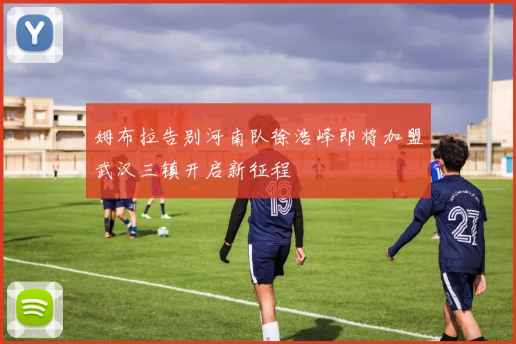 姆布拉告别河南队徐浩峰即将加盟武汉三镇开启新征程