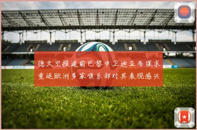 德天空报道前巴黎中卫迪亚洛谋求重返欧洲多家俱乐部对其表现感兴趣