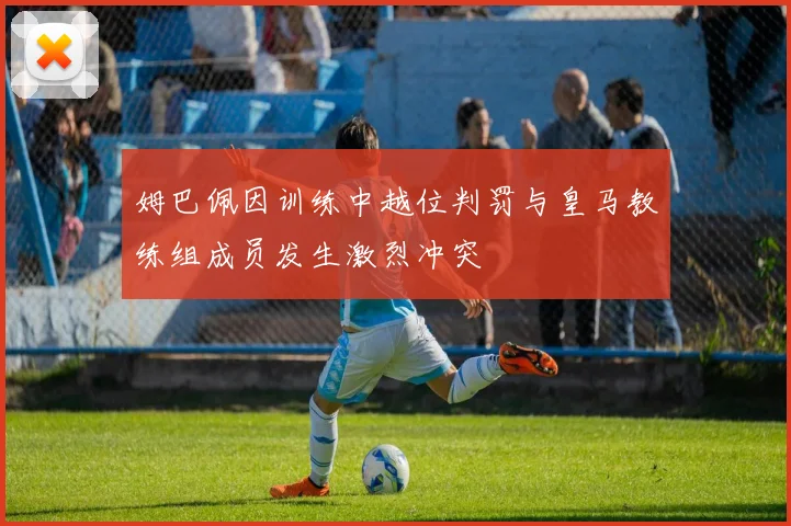 姆巴佩因训练中越位判罚与皇马教练组成员发生激烈冲突