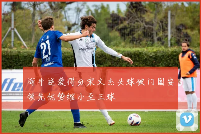 海牛逆袭得分宋文杰头球破门国安领先优势缩小至三球