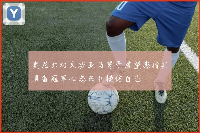 奥尼尔对文班亚马寄予厚望期待其具备冠军心态而非模仿自己