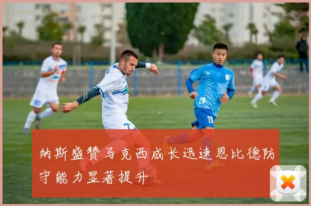 纳斯盛赞马克西成长迅速恩比德防守能力显著提升