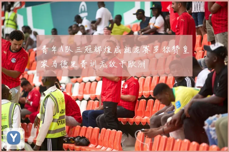 青年A队三冠辉煌成就龙赛罗称赞皇家马德里青训无敌于欧洲