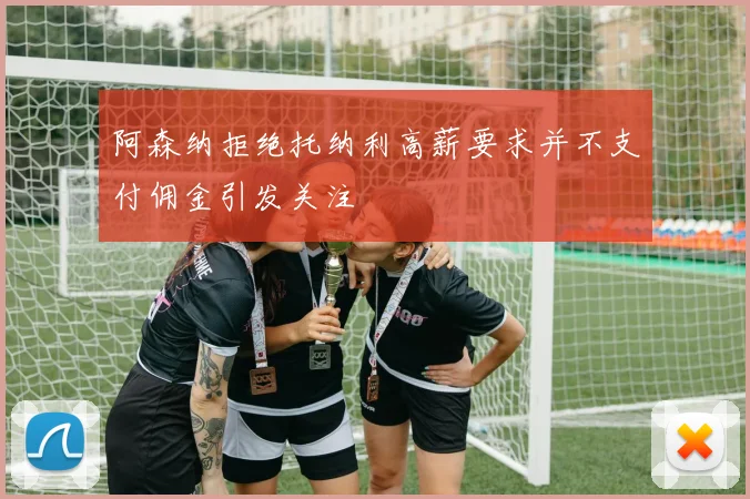 阿森纳拒绝托纳利高薪要求并不支付佣金引发关注