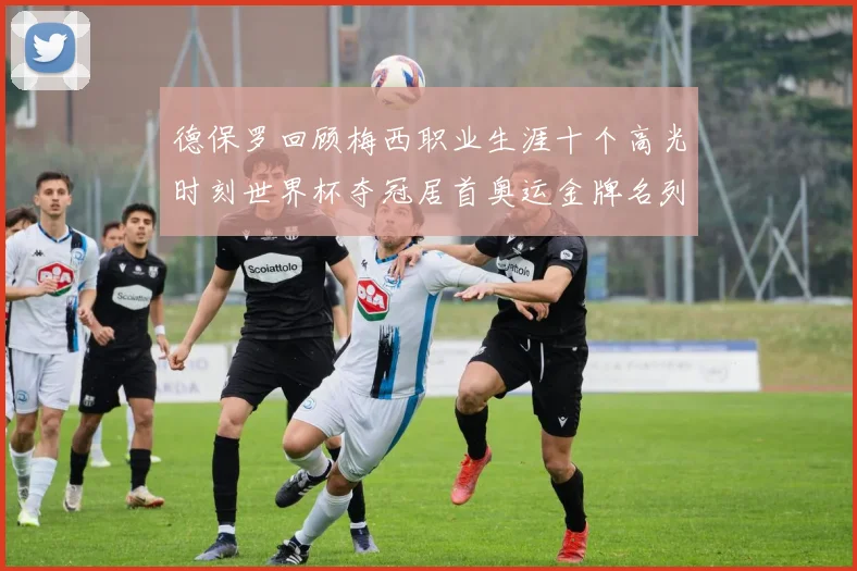 德保罗回顾梅西职业生涯十个高光时刻世界杯夺冠居首奥运金牌名列第四