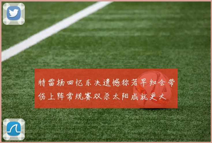 特雷杨回忆东决遗憾称若早知会带伤上阵常规赛双杀太阳成就更大