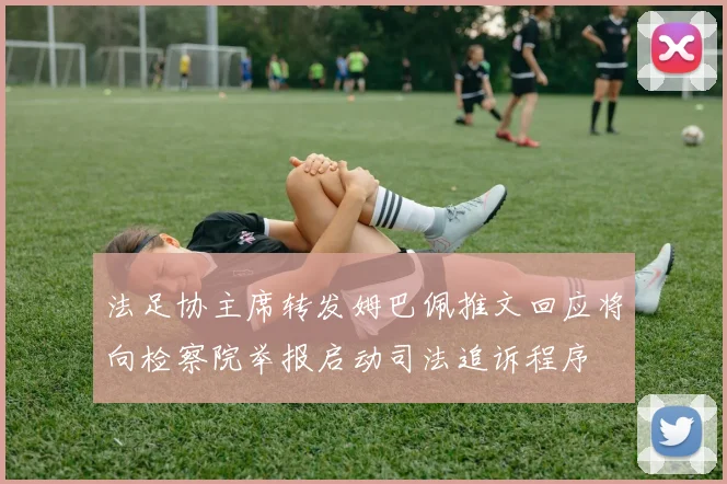 法足协主席转发姆巴佩推文回应将向检察院举报启动司法追诉程序