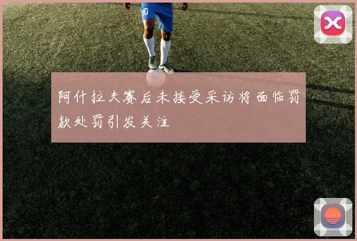 阿什拉夫赛后未接受采访将面临罚款处罚引发关注