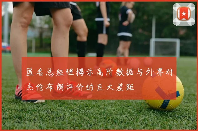 匿名总经理揭示高阶数据与外界对杰伦布朗评价的巨大差距