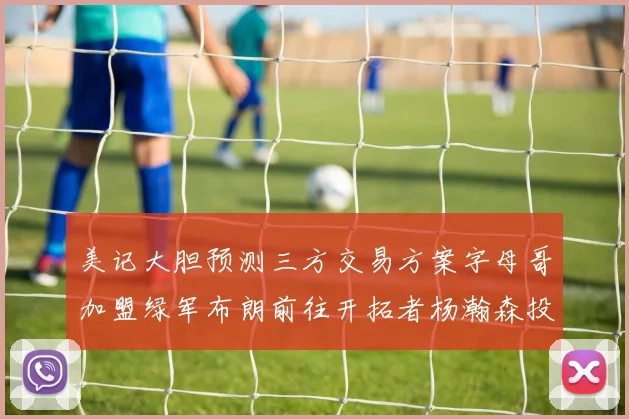 美记大胆预测三方交易方案字母哥加盟绿军布朗前往开拓者杨瀚森投奔雄鹿