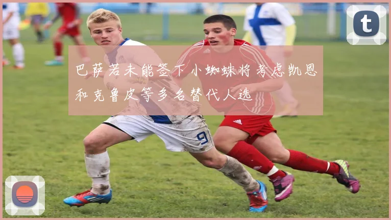 巴萨若未能签下小蜘蛛将考虑凯恩和克鲁皮等多名替代人选