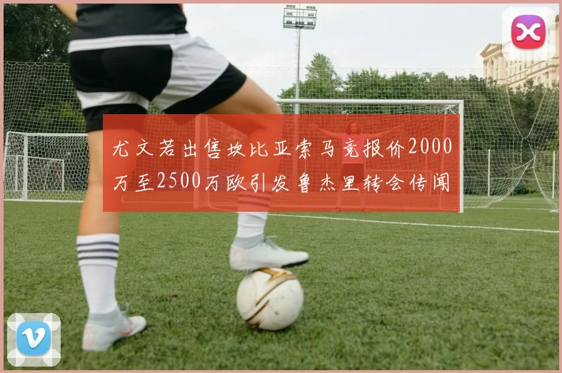 尤文若出售坎比亚索马竞报价2000万至2500万欧引发鲁杰里转会传闻