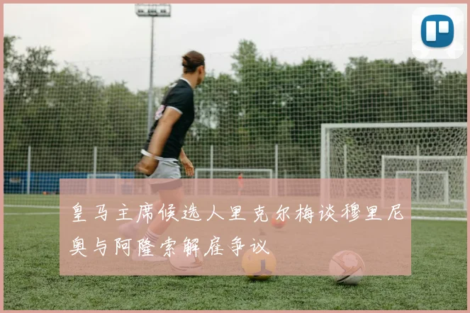 皇马主席候选人里克尔梅谈穆里尼奥与阿隆索解雇争议