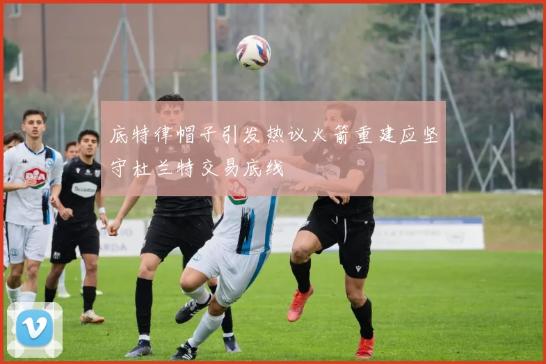 底特律帽子引发热议火箭重建应坚守杜兰特交易底线