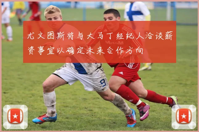 尤文图斯将与大马丁经纪人洽谈薪资事宜以确定未来合作方向