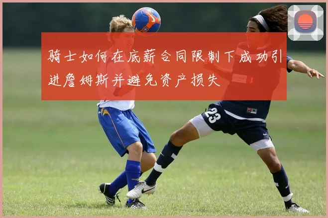 骑士如何在底薪合同限制下成功引进詹姆斯并避免资产损失