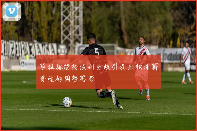 萨拉赫续约谈判分歧引发利物浦薪资结构调整思考