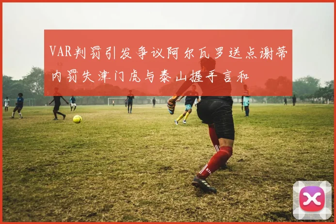 VAR判罚引发争议阿尔瓦罗送点谢蒂内罚失津门虎与泰山握手言和