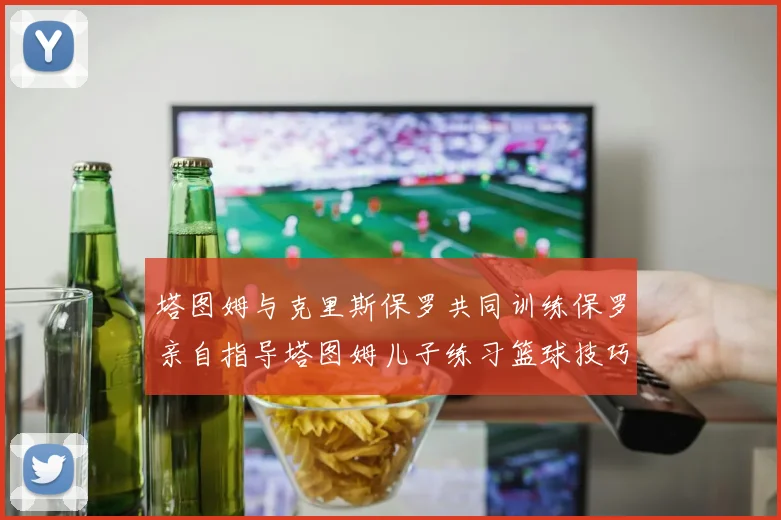 塔图姆与克里斯保罗共同训练保罗亲自指导塔图姆儿子练习篮球技巧