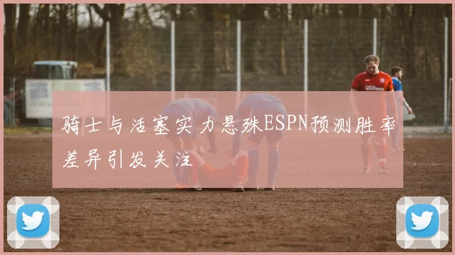 骑士与活塞实力悬殊ESPN预测胜率差异引发关注