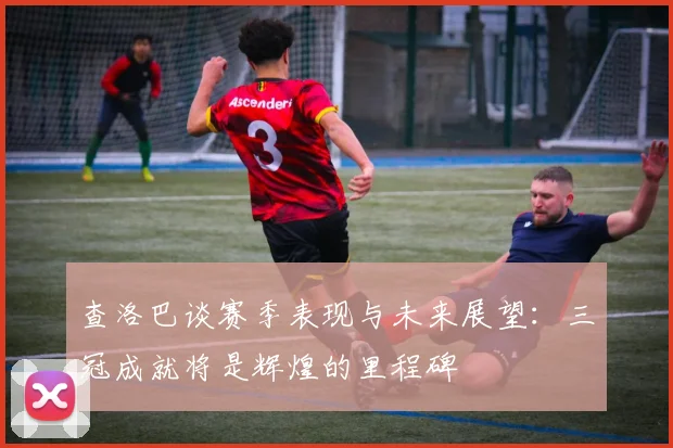 查洛巴谈赛季表现与未来展望：三冠成就将是辉煌的里程碑