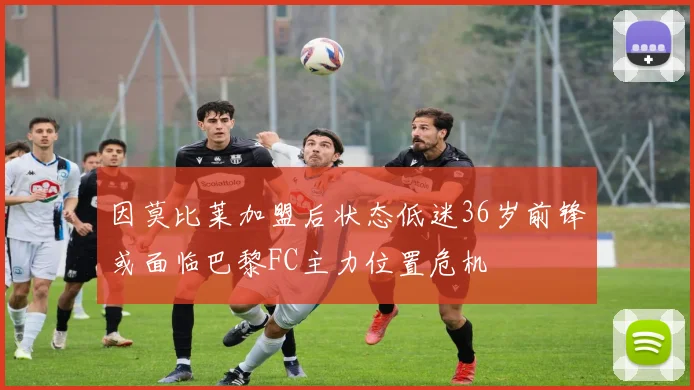 因莫比莱加盟后状态低迷36岁前锋或面临巴黎FC主力位置危机