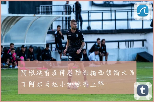 阿根廷首发阵容预测梅西领衔大马丁阿尔马达小蜘蛛齐上阵
